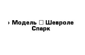  › Модель ­ Шевроле Спарк